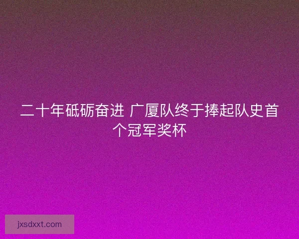 二十年砥砺奋进 广厦队终于捧起队史首个冠军奖杯