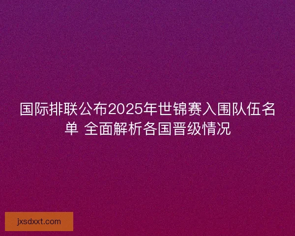 国际排联公布2025年世锦赛入围队伍名单 全面解析各国晋级情况