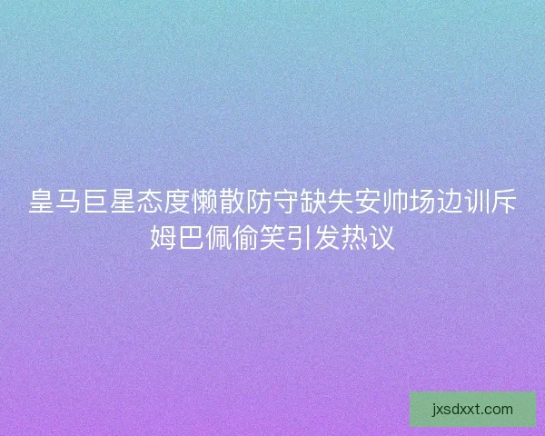 皇马巨星态度懒散防守缺失安帅场边训斥姆巴佩偷笑引发热议
