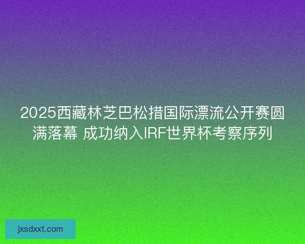 2025西藏林芝巴松措国际漂流公开赛圆满落幕 成功纳入IRF世界杯考察序列