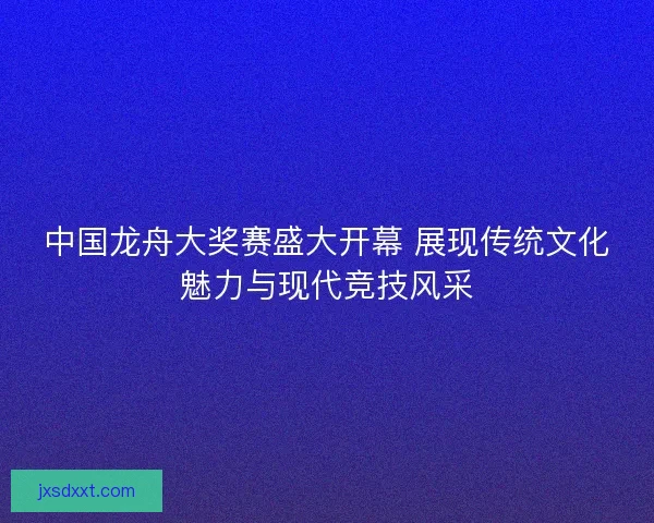 中国龙舟大奖赛盛大开幕 展现传统文化魅力与现代竞技风采 中国龙舟大奖赛盛大开幕 展现传统文化魅力与现代竞技风采