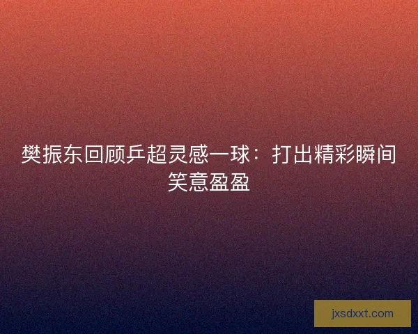 樊振东回顾乒超灵感一球：打出精彩瞬间笑意盈盈
