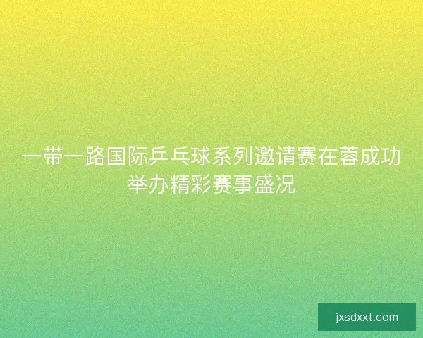 一带一路国际乒乓球系列邀请赛在蓉成功举办精彩赛事盛况