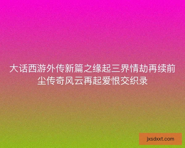 大话西游外传新篇之缘起三界情劫再续前尘传奇风云再起爱恨交织录 大话西游外传新篇之缘起三界情劫再续前尘传奇风云再起爱恨交织录