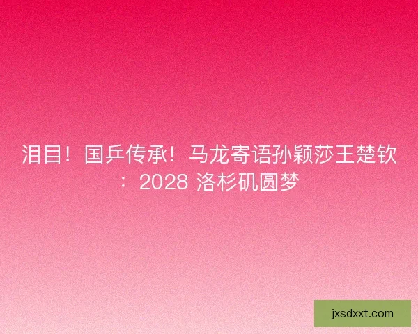 泪目！国乒传承！马龙寄语孙颖莎王楚钦：2028 洛杉矶圆梦