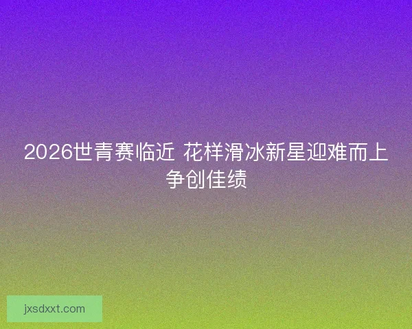 2026世青赛临近 花样滑冰新星迎难而上争创佳绩