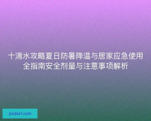十滴水攻略夏日防暑降温与居家应急使用全指南安全剂量与注意事项解析