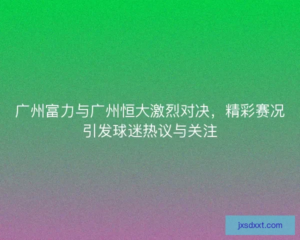 广州富力与广州恒大激烈对决，精彩赛况引发球迷热议与关注