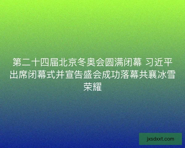第二十四届北京冬奥会圆满闭幕 习近平出席闭幕式并宣告盛会成功落幕共襄冰雪荣耀