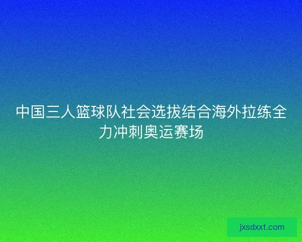 中国三人篮球队社会选拔结合海外拉练全力冲刺奥运赛场 中国三人篮球队社会选拔结合海外拉练全力冲刺奥运赛场