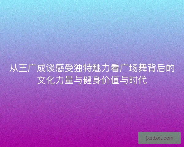 从王广成谈感受独特魅力看广场舞背后的文化力量与健身价值与时代