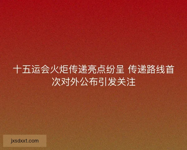 十五运会火炬传递亮点纷呈 传递路线首次对外公布引发关注 十五运会火炬传递亮点纷呈 传递路线首次对外公布引发关注