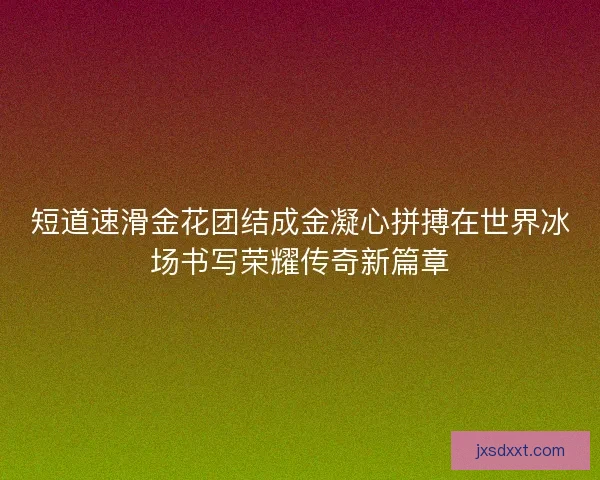 短道速滑金花团结成金凝心拼搏在世界冰场书写荣耀传奇新篇章