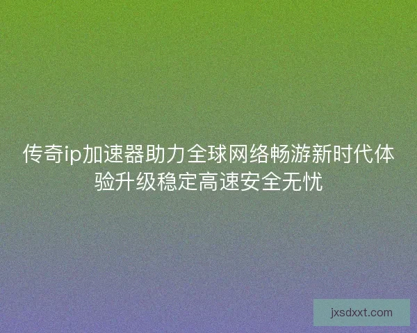 传奇ip加速器助力全球网络畅游新时代体验升级稳定高速安全无忧