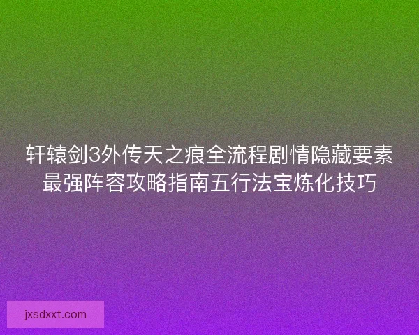 轩辕剑3外传天之痕全流程剧情隐藏要素最强阵容攻略指南五行法宝炼化技巧