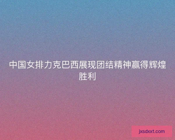 中国女排力克巴西展现团结精神赢得辉煌胜利