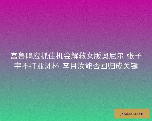 宫鲁鸣应抓住机会解救女版奥尼尔 张子宇不打亚洲杯 李月汝能否回归成关键