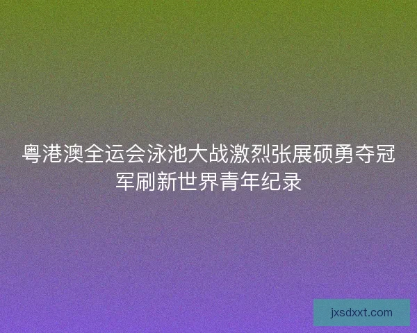 粤港澳全运会泳池大战激烈张展硕勇夺冠军刷新世界青年纪录