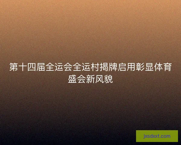 第十四届全运会全运村揭牌启用彰显体育盛会新风貌