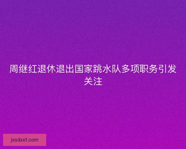 周继红退休退出国家跳水队多项职务引发关注