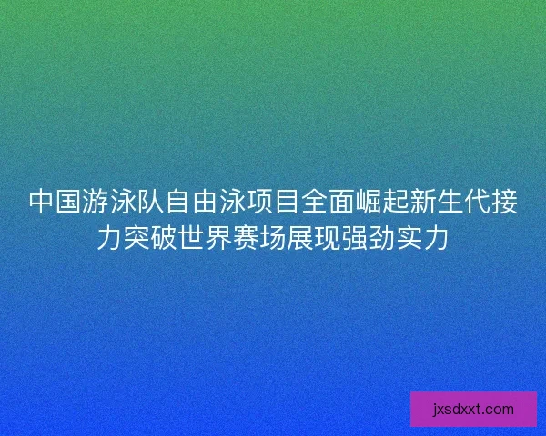 中国游泳队自由泳项目全面崛起新生代接力突破世界赛场展现强劲实力 中国游泳队自由泳项目全面崛起新生代接力突破世界赛场展现强劲实力